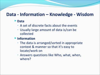 Data - Information – Knowledge - Wisdom
 Data
◦ A set of discrete facts about the events
◦ Usually large amount of data is/can be
collected
 Information
◦ The data is arranged/sorted in appropriate
context & manner so that it’s easy to
locate/work on
◦ Answers questions like Who, what, when,
where?
 