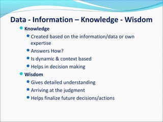 Knowledge
Created based on the information/data or own
expertise
Answers How?
Is dynamic & context based
Helps in decision making
Wisdom
Gives detailed understanding
Arriving at the judgment
Helps finalize future decisions/actions
Data - Information – Knowledge - Wisdom
 
