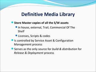 Definitive Media Library
Store Master copies of all the S/W assets
In house, external, Trail, Commercial Of The
Shelf
Licenses, Scripts & codes
Is controlled by Service Asset & Configuration
Management process
Serves as the only source for build & distribution for
Release & Deployment process
 