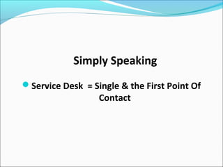 Simply Speaking
Service Desk = Single & the First Point Of
Contact
 