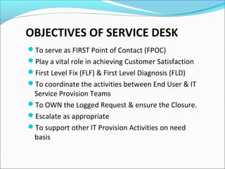 OBJECTIVES OF SERVICE DESK
To serve as FIRST Point of Contact (FPOC)
Play a vital role in achieving Customer Satisfaction
First Level Fix (FLF) & First Level Diagnosis (FLD)
To coordinate the activities between End User & IT
Service Provision Teams
To OWN the Logged Request & ensure the Closure.
Escalate as appropriate
To support other IT Provision Activities on need
basis
 