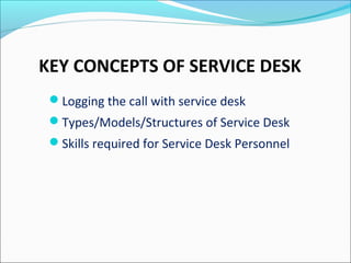 KEY CONCEPTS OF SERVICE DESK
Logging the call with service desk
Types/Models/Structures of Service Desk
Skills required for Service Desk Personnel
 