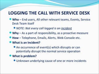LOGGING THE CALL WITH SERVICE DESK
Who – End users, All other relevant teams, Events, Service
Desk Team itself
NOTE: Not every call logged is an incident
Why – As a part of responsibility, as a proactive measure
How – Telephone, Emails, Alerts, Web Console etc.
What is an Incident?
An occurrence of event(s) which disrupts or can
potentially disrupt the normal service operation
What is problem?
Unknown underlying cause of one or more incidents
 