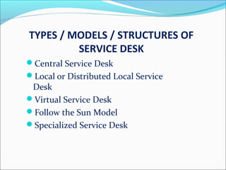 TYPES / MODELS / STRUCTURES OF
SERVICE DESK
Central Service Desk
Local or Distributed Local Service
Desk
Virtual Service Desk
Follow the Sun Model
Specialized Service Desk
 