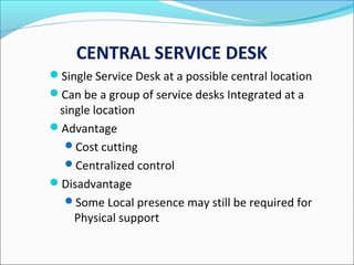 CENTRAL SERVICE DESK
Single Service Desk at a possible central location
Can be a group of service desks Integrated at a
single location
Advantage
Cost cutting
Centralized control
Disadvantage
Some Local presence may still be required for
Physical support
 