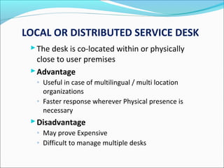 LOCAL OR DISTRIBUTED SERVICE DESK
The desk is co-located within or physically
close to user premises
Advantage
◦ Useful in case of multilingual / multi location
organizations
◦ Faster response wherever Physical presence is
necessary
Disadvantage
◦ May prove Expensive
◦ Difficult to manage multiple desks
 
