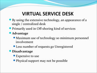 VIRTUAL SERVICE DESK
By using the extensive technology, an appearance of a
single / centralized desk
Primarily used in Off-shoring kind of services
Advantage
Maximum use of technology so minimum personnel
involvement
Less number of requests go Unregistered
Disadvantage
Expensive to use
Physical support may not be possible
 