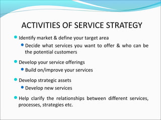 ACTIVITIES OF SERVICE STRATEGY
Identify market & define your target area
Decide what services you want to offer & who can be
the potential customers
Develop your service offerings
Build on/improve your services
Develop strategic assets
Develop new services
Help clarify the relationships between different services,
processes, strategies etc.
 