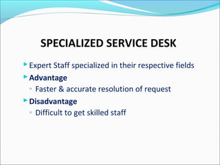 SPECIALIZED SERVICE DESK
Expert Staff specialized in their respective fields
Advantage
◦ Faster & accurate resolution of request
Disadvantage
◦ Difficult to get skilled staff
 