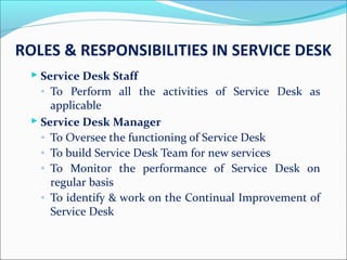 ROLES & RESPONSIBILITIES IN SERVICE DESK
 Service Desk Staff
◦ To Perform all the activities of Service Desk as
applicable
 Service Desk Manager
◦ To Oversee the functioning of Service Desk
◦ To build Service Desk Team for new services
◦ To Monitor the performance of Service Desk on
regular basis
◦ To identify & work on the Continual Improvement of
Service Desk
 