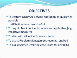 OBJECTIVES
To restore NORMAL service operation as quickly as
possible
◦ NORMAL means as agreed in SLA
To log & Track incidents wherever applicable (e.g.
Proactive measure)
To deal with all incidents consistently
To assist Problem Management team as required
To assist Service Desk/ Release Team for any RFCs
 