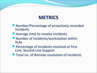 METRICS
Number/Percentage of proactively recorded
Incidents
Average time to resolve Incidents
Number of Incidents/workstation within
SLAs
Percentage of Incidents resolved at First
Line, Second Line Support
Total no. of Remote resolution of Incidents
 