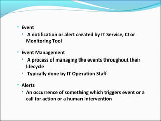 • Event
• A notification or alert created by IT Service, CI or
Monitoring Tool
• Event Management
• A process of managing the events throughout their
lifecycle
• Typically done by IT Operation Staff
• Alerts
• An occurrence of something which triggers event or a
call for action or a human intervention
 