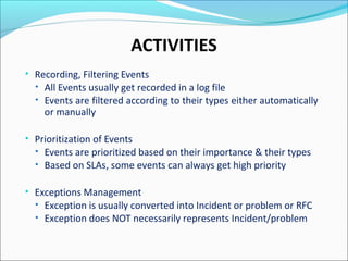 ACTIVITIES
• Recording, Filtering Events
• All Events usually get recorded in a log file
• Events are filtered according to their types either automatically
or manually
• Prioritization of Events
• Events are prioritized based on their importance & their types
• Based on SLAs, some events can always get high priority
• Exceptions Management
• Exception is usually converted into Incident or problem or RFC
• Exception does NOT necessarily represents Incident/problem
 