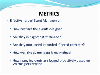 METRICS
• Effectiveness of Event Management
• How best are the events designed
• Are they in alignment with SLAs?
• Are they monitored, recorded, filtered correctly?
• How well the events data is maintained
• How many incidents are logged proactively based on
Warnings/Exception
 