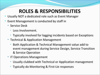 ROLES & RESPONSIBILITIES
• Usually NOT a dedicated role such as Event Manager
• Event Management is conducted by staff in
• Service Desk
• Less Involvement.
• Typically involved for logging incidents based on Exceptions
• Technical & Application Management
• Both Application & Technical Management value add to
event management during Service Design, Service Transition
& Service Operation
• IT Operations Management
• Usually clubbed with Technical or Application management
• Typically do Monitoring & First-Lie responses
 