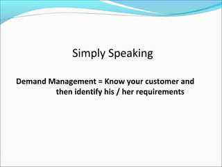 Simply Speaking
Demand Management = Know your customer and
then identify his / her requirements
 