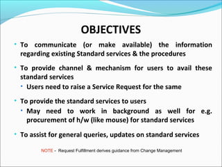 OBJECTIVES
• To communicate (or make available) the information
regarding existing Standard services & the procedures
• To provide channel & mechanism for users to avail these
standard services
• Users need to raise a Service Request for the same
• To provide the standard services to users
• May need to work in background as well for e.g.
procurement of h/w (like mouse) for standard services
• To assist for general queries, updates on standard services
NOTE - Request Fulfillment derives guidance from Change Management
 