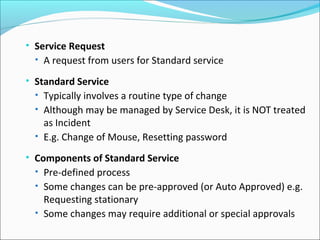 • Service Request
• A request from users for Standard service
• Standard Service
• Typically involves a routine type of change
• Although may be managed by Service Desk, it is NOT treated
as Incident
• E.g. Change of Mouse, Resetting password
• Components of Standard Service
• Pre-defined process
• Some changes can be pre-approved (or Auto Approved) e.g.
Requesting stationary
• Some changes may require additional or special approvals
 