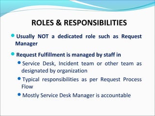 ROLES & RESPONSIBILITIES
Usually NOT a dedicated role such as Request
Manager
Request Fulfillment is managed by staff in
Service Desk, Incident team or other team as
designated by organization
Typical responsibilities as per Request Process
Flow
Mostly Service Desk Manager is accountable
 