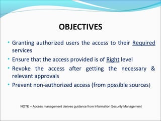 OBJECTIVES
• Granting authorized users the access to their Required
services
• Ensure that the access provided is of Right level
• Revoke the access after getting the necessary &
relevant approvals
• Prevent non-authorized access (from possible sources)
NOTE – Access management derives guidance from Information Security Management
 