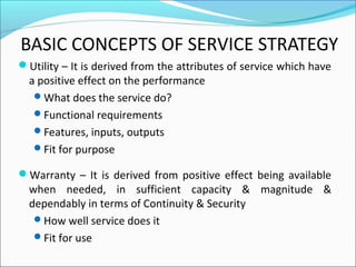 BASIC CONCEPTS OF SERVICE STRATEGY
Utility – It is derived from the attributes of service which have
a positive effect on the performance
What does the service do?
Functional requirements
Features, inputs, outputs
Fit for purpose
Warranty – It is derived from positive effect being available
when needed, in sufficient capacity & magnitude &
dependably in terms of Continuity & Security
How well service does it
Fit for use
 