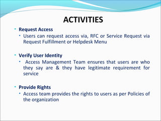 ACTIVITIES
• Request Access
• Users can request access via, RFC or Service Request via
Request Fulfillment or Helpdesk Menu
• Verify User Identity
• Access Management Team ensures that users are who
they say are & they have legitimate requirement for
service
• Provide Rights
• Access team provides the rights to users as per Policies of
the organization
 