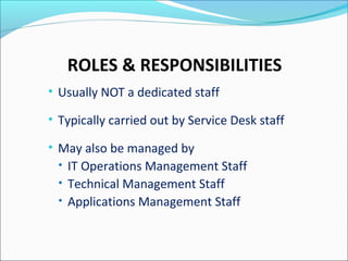 ROLES & RESPONSIBILITIES
• Usually NOT a dedicated staff
• Typically carried out by Service Desk staff
• May also be managed by
• IT Operations Management Staff
• Technical Management Staff
• Applications Management Staff
 
