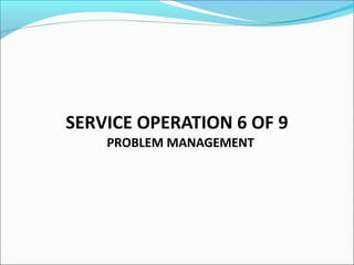 SERVICE OPERATION 6 OF 9
PROBLEM MANAGEMENT
 
