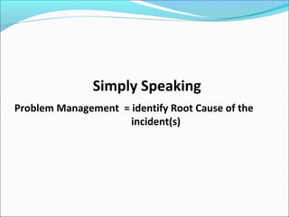 Simply Speaking
Problem Management = identify Root Cause of the
incident(s)
 
