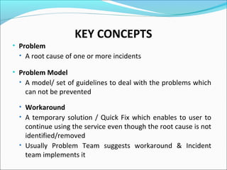 KEY CONCEPTS
• Problem
• A root cause of one or more incidents
• Problem Model
• A model/ set of guidelines to deal with the problems which
can not be prevented
• Workaround
• A temporary solution / Quick Fix which enables to user to
continue using the service even though the root cause is not
identified/removed
• Usually Problem Team suggests workaround & Incident
team implements it
 