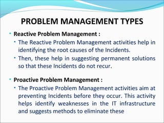 • Reactive Problem Management :
• The Reactive Problem Management activities help in
identifying the root causes of the Incidents.
• Then, these help in suggesting permanent solutions
so that these Incidents do not recur.
• Proactive Problem Management :
• The Proactive Problem Management activities aim at
preventing Incidents before they occur. This activity
helps identify weaknesses in the IT infrastructure
and suggests methods to eliminate these
PROBLEM MANAGEMENT TYPES
 