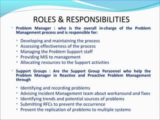 • Problem Manager : who is the overall in-charge of the Problem
Management process and is responsible for:
• Developing and maintaining the process
• Assessing effectiveness of the process
• Managing the Problem Support staff
• Providing MIS to management
• Allocating resources to the Support activities
• Support Groups : Are the Support Group Personnel who help the
Problem Manager in Reactive and Proactive Problem Management
through
• Identifying and recording problems
• Advising Incident Management team about workaround and fixes
• Identifying trends and potential sources of problems
• Submitting RFCs to prevent the occurrence
• Prevent the replication of problems to multiple systems
ROLES & RESPONSIBILITIES
 