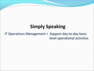 Simply Speaking
IT Operations Management = Support day-to-day basic
level operational activities
 