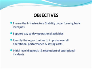 OBJECTIVES
Ensure the Infrastructure Stability by performing basic
level jobs
Support day to day operational activities
Identify the opportunities to improve overall
operational performance & saving costs
Initial level diagnosis (& resolution) of operational
incidents
 