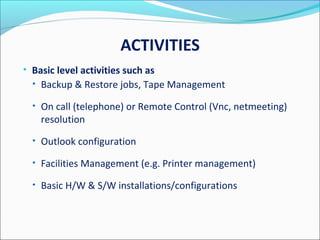 ACTIVITIES
• Basic level activities such as
• Backup & Restore jobs, Tape Management
• On call (telephone) or Remote Control (Vnc, netmeeting)
resolution
• Outlook configuration
• Facilities Management (e.g. Printer management)
• Basic H/W & S/W installations/configurations
 