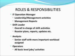ROLES & RESPONSIBILITIES
• IT Operation Manager
• Leadership/Management activities
• Management Reports
• Shift Leader
• Overall in-charge of shift activities
• Roaster plans, reports, updates etc.
• Analysts
• Senior staff with more important workload
assigned
• Operators
• All basic level jobs/ activities
 