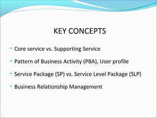 KEY CONCEPTS
• Core service vs. Supporting Service
• Pattern of Business Activity (PBA), User profile
• Service Package (SP) vs. Service Level Package (SLP)
• Business Relationship Management
 