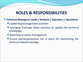ROLES & RESPONSIBILITIES
Technical Managers/ Leads / Analysts / Operators / Specialists
Leadership/management activities
Arranging Trainings, other activities to update the technical
knowledge
Reporting to senior management
Ensure policies/processes are in place for maintaining the
technical data/knowledge
 