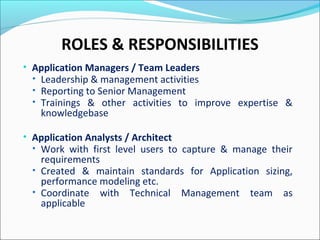 ROLES & RESPONSIBILITIES
• Application Managers / Team Leaders
• Leadership & management activities
• Reporting to Senior Management
• Trainings & other activities to improve expertise &
knowledgebase
• Application Analysts / Architect
• Work with first level users to capture & manage their
requirements
• Created & maintain standards for Application sizing,
performance modeling etc.
• Coordinate with Technical Management team as
applicable
 