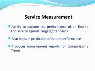Service Measurement
Ability to capture the performance of an End to
End service against Targets/Standards
Also helps in prediction of future performance
Produces management reports for comparison /
Trend
 