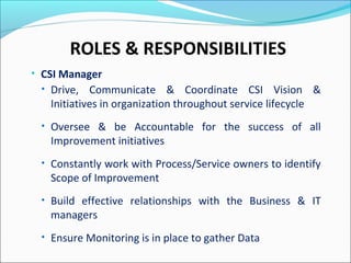 ROLES & RESPONSIBILITIES
• CSI Manager
• Drive, Communicate & Coordinate CSI Vision &
Initiatives in organization throughout service lifecycle
• Oversee & be Accountable for the success of all
Improvement initiatives
• Constantly work with Process/Service owners to identify
Scope of Improvement
• Build effective relationships with the Business & IT
managers
• Ensure Monitoring is in place to gather Data
 