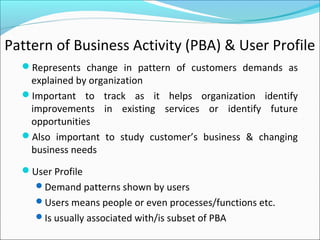 Pattern of Business Activity (PBA) & User Profile
Represents change in pattern of customers demands as
explained by organization
Important to track as it helps organization identify
improvements in existing services or identify future
opportunities
Also important to study customer’s business & changing
business needs
User Profile
Demand patterns shown by users
Users means people or even processes/functions etc.
Is usually associated with/is subset of PBA
 