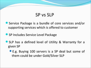 SP vs SLP
Service Package is a bundle of core services and/or
supporting services which is offered to customer
SP Includes Service Level Package
SLP has a defined level of Utility & Warranty for a
given SP
E.g. Buying 100 servers is a SP deal but some of
them could be under Gold/Silver SLP
 