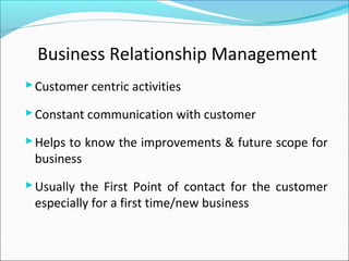 Business Relationship Management
Customer centric activities
Constant communication with customer
Helps to know the improvements & future scope for
business
Usually the First Point of contact for the customer
especially for a first time/new business
 