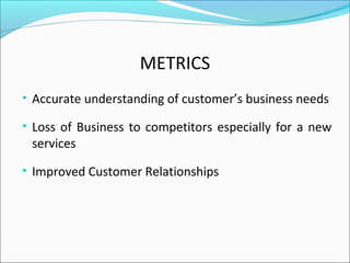 METRICS
• Accurate understanding of customer’s business needs
• Loss of Business to competitors especially for a new
services
• Improved Customer Relationships
 