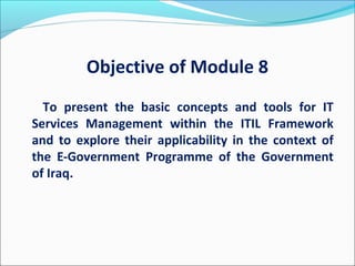 Objective of Module 8
To present the basic concepts and tools for IT
Services Management within the ITIL Framework
and to explore their applicability in the context of
the E-Government Programme of the Government
of Iraq.
 