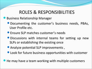 ROLES & RESPONSIBILITIES
Business Relationship Manager
Documenting the customer’s business needs, PBAs,
User Profile etc.
Ensure SLP matches customer’s needs
Discussions with internal teams for setting up new
SLPs or establishing the existing once
Analyze potential SLP improvements ,
Look for future business opportunities with customer
He may have a team working with multiple customers
 