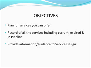 OBJECTIVES
• Plan for services you can offer
• Record of all the services including current, expired &
in Pipeline
• Provide information/guidance to Service Design
 