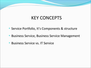 KEY CONCEPTS
• Service Portfolio, It’s Components & structure
• Business Service, Business Service Management
• Business Service vs. IT Service
 